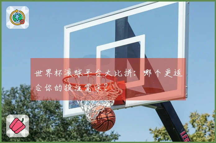 世界杯滚球平台大比拼：哪个更适合你的投注需求？