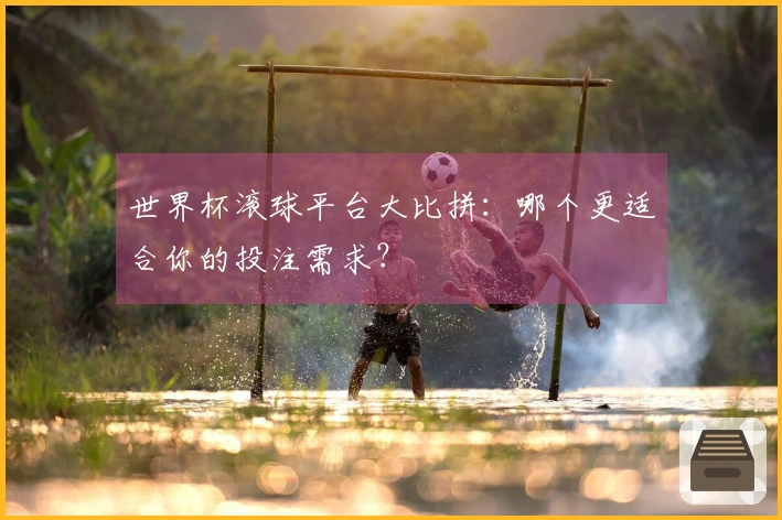 世界杯滚球平台大比拼：哪个更适合你的投注需求？